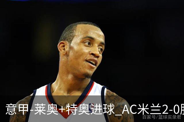 意甲-莱奥+特奥进球 AC米兰2-0胜强敌夺5连胜领跑